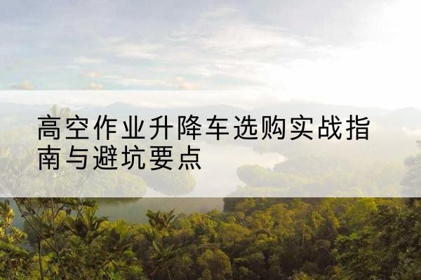 望谟升降车怎么选-高空作业升降车选购实战指南与避坑要点