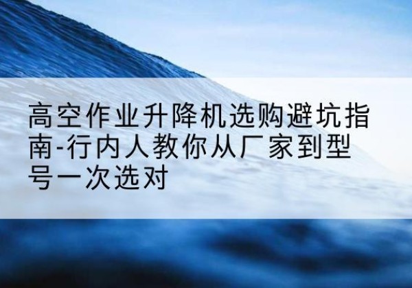 望谟升降平台厂家-高空作业升降机选购避坑指南-行内人教你从厂家到型号一次选对