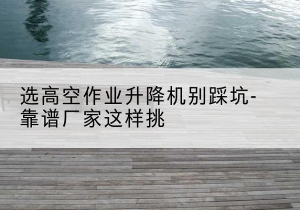 望谟剪叉式升降机厂家-选高空作业升降机别踩坑-靠谱厂家这样挑