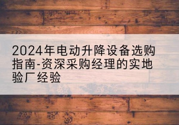 望谟电动剪叉升降平台厂家-2024年电动升降设备选购指南-资深采购经理的实地验厂经验