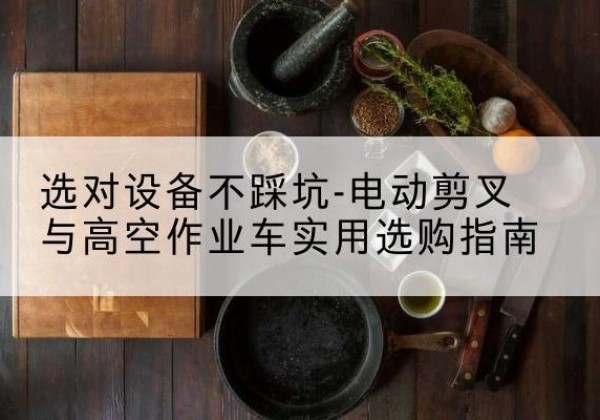 望谟电动剪叉升降平台怎么选-选对设备不踩坑-电动剪叉与高空作业车实用选购指南