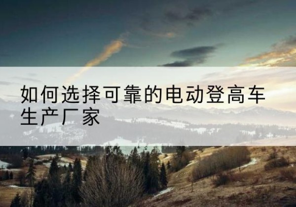 望谟电动登高车厂家-如何选择可靠的电动登高车生产厂家