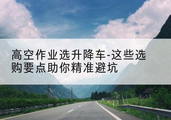 望谟升降车厂家-高空作业选升降车-这些选购要点助你*避坑