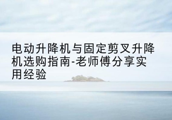 望谟电动升降机怎么选-电动升降机与固定剪叉升降机选购指南-老师傅分享实用经验