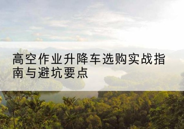 望谟升降车怎么选-高空作业升降车选购实战指南与避坑要点