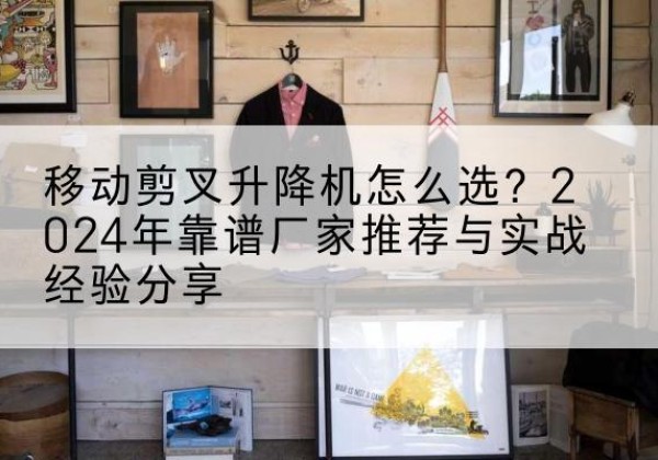 望谟升降平台厂家推荐-移动剪叉升降机怎么选？2024年靠谱厂家推荐与实战经验分享