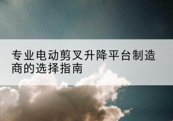 望谟电动剪叉升降平台厂家-专业电动剪叉升降平台制造商的选择指南